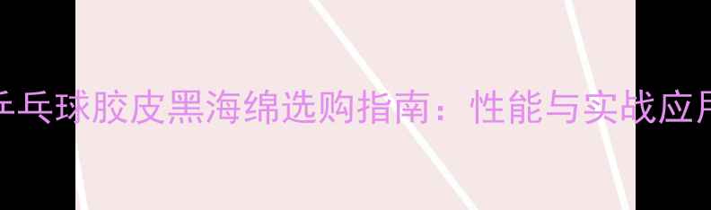 图片 乒乓球胶皮黑海绵选购指南：性能与实战应用