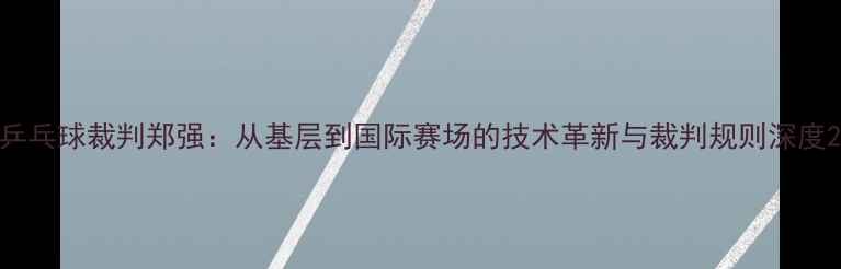 图片 乒乓球裁判郑强：从基层到国际赛场的技术革新与裁判规则深度2
