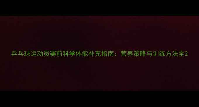 图片 乒乓球运动员赛前科学体能补充指南：营养策略与训练方法全2