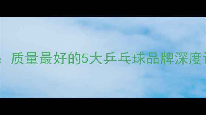 图片 乒乓球选购指南：质量最好的5大乒乓球品牌深度评测与选购要点2