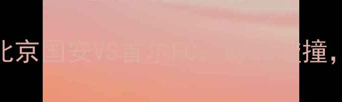 图片 亚冠京韩对决！北京国安VS首尔FC：巅峰碰撞，谁能问鼎王座？