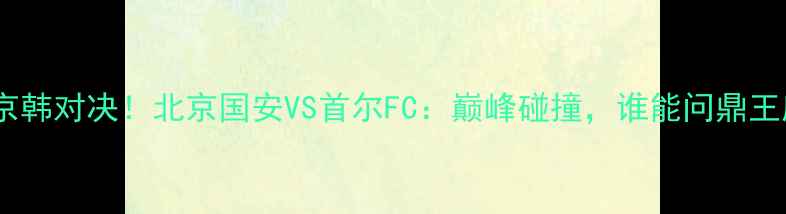 图片 亚冠京韩对决！北京国安VS首尔FC：巅峰碰撞，谁能问鼎王座？2