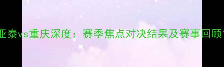 图片 亚泰vs重庆深度：赛季焦点对决结果及赛事回顾1