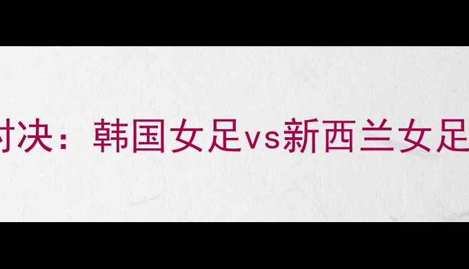 图片 亚洲杯预选赛巅峰对决：韩国女足vs新西兰女足高清直播+赛况深度
