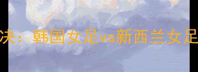 图片 亚洲杯预选赛巅峰对决：韩国女足vs新西兰女足高清直播+赛况深度2