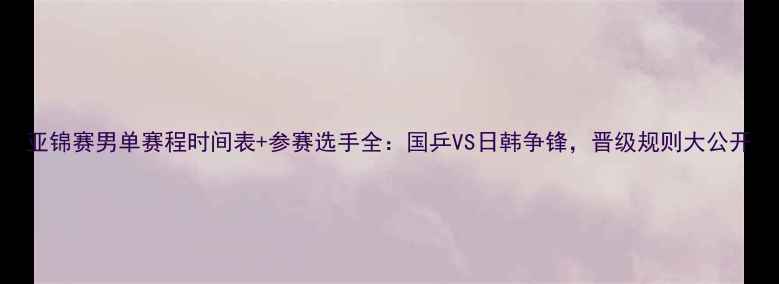 图片 亚锦赛男单赛程时间表+参赛选手全：国乒VS日韩争锋，晋级规则大公开