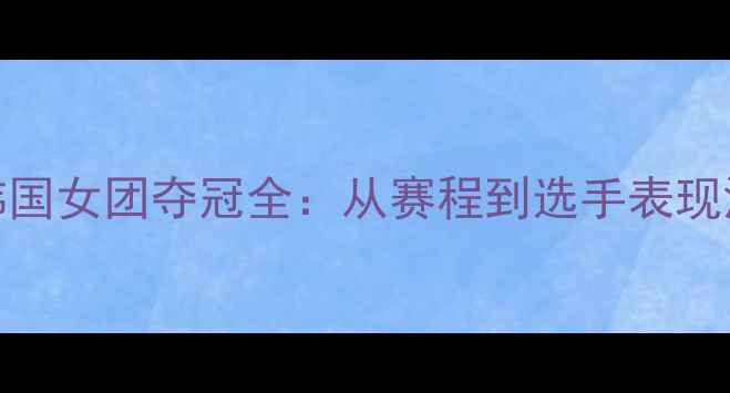 图片 亚青赛韩国女团夺冠全：从赛程到选手表现深度分析