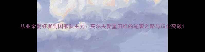 图片 从业余爱好者到国家队主力：高尔夫新星田红的逆袭之路与职业突破1