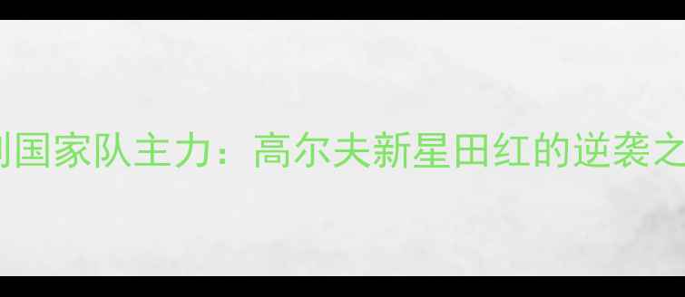 图片 从业余爱好者到国家队主力：高尔夫新星田红的逆袭之路与职业突破2