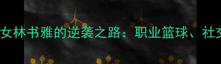 图片 从迈阿密到NBA：25岁华裔少女林书雅的逆袭之路：职业篮球、社交媒体影响力与中美文化桥梁