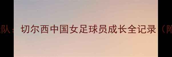 图片 从青训到一线队：切尔西中国女足球员成长全记录（附训练干货）2