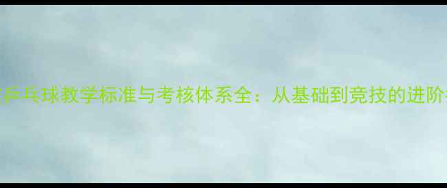 图片 体校乒乓球教学标准与考核体系全：从基础到竞技的进阶指南