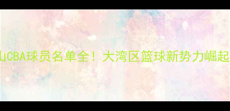 图片 佛山CBA球员名单全！大湾区篮球新势力崛起🏀2