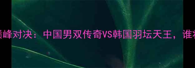 图片 傅海峰VS李龙大巅峰对决：中国男双传奇VS韩国羽坛天王，谁将问鼎世界之巅？