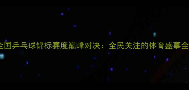 图片 全国乒乓球锦标赛度巅峰对决：全民关注的体育盛事全1