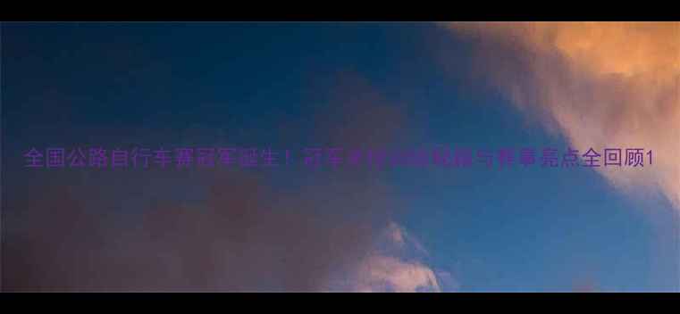 图片 全国公路自行车赛冠军诞生！冠军亲授训练秘籍与赛事亮点全回顾1