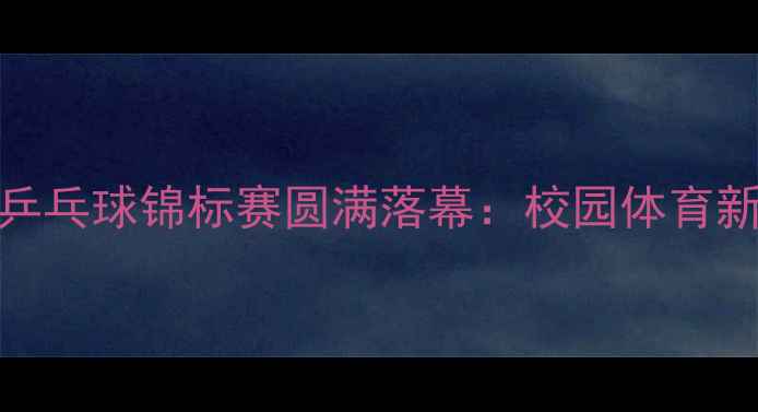 图片 全国学生乒乓球锦标赛圆满落幕：校园体育新篇章开启