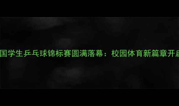 图片 全国学生乒乓球锦标赛圆满落幕：校园体育新篇章开启2