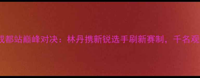 图片 全国羽毛球锦标赛成都站巅峰对决：林丹携新锐选手刷新赛制，千名观众见证历史性时刻2