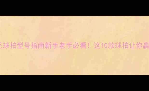 图片 全网最全羽毛球拍型号指南新手老手必看！这10款球拍让你赢球率翻倍✨2