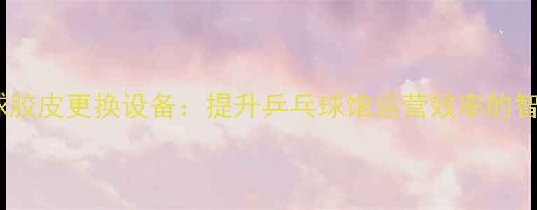 图片 全自动乒乓球胶皮更换设备：提升乒乓球馆运营效率的智能解决方案1