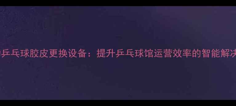 图片 全自动乒乓球胶皮更换设备：提升乒乓球馆运营效率的智能解决方案2