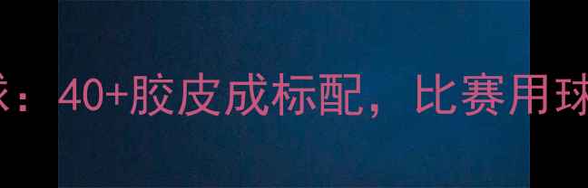 图片 全运会乒乓球用球：40+胶皮成标配，比赛用球标准与选购指南1