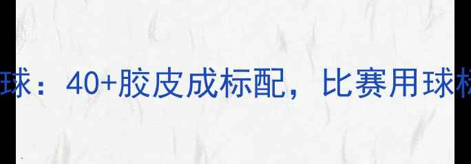 图片 全运会乒乓球用球：40+胶皮成标配，比赛用球标准与选购指南2