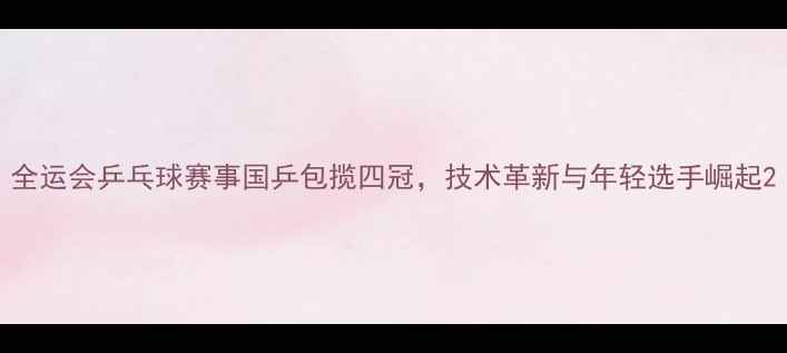 图片 全运会乒乓球赛事国乒包揽四冠，技术革新与年轻选手崛起2