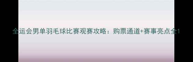 图片 全运会男单羽毛球比赛观赛攻略：购票通道+赛事亮点全1