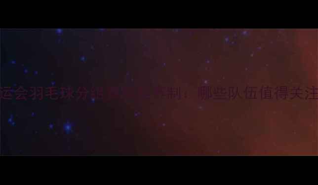 图片 全运会羽毛球分组赛程及赛制：哪些队伍值得关注？