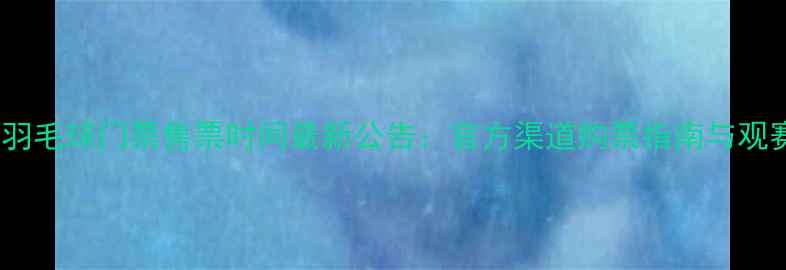 图片 全运会羽毛球门票售票时间最新公告：官方渠道购票指南与观赛攻略2