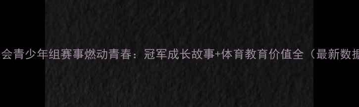 图片 全运会青少年组赛事燃动青春：冠军成长故事+体育教育价值全（最新数据）2