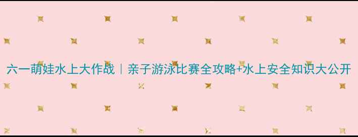 图片 六一萌娃水上大作战｜亲子游泳比赛全攻略+水上安全知识大公开