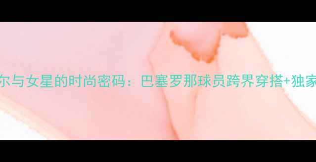 图片 内马尔与女星的时尚密码：巴塞罗那球员跨界穿搭+独家专访