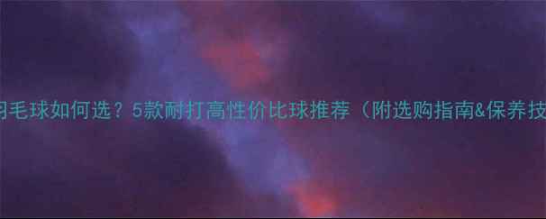 图片 冬季羽毛球如何选？5款耐打高性价比球推荐（附选购指南&保养技巧）1