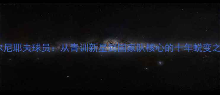 图片 切尔尼耶夫球员：从青训新星到国家队核心的十年蜕变之路1