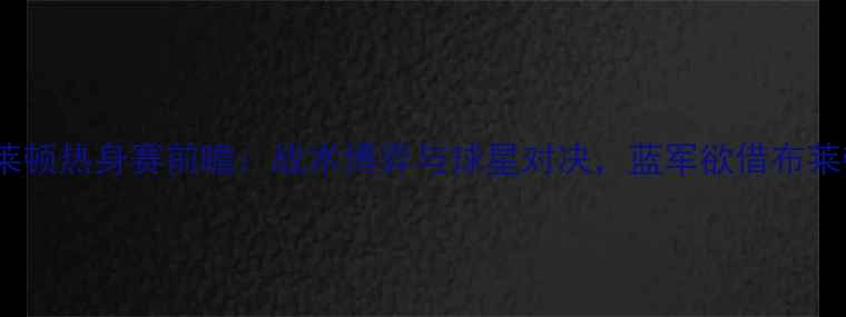 图片 切尔西vs布莱顿热身赛前瞻：战术博弈与球星对决，蓝军欲借布莱顿试剑英超1