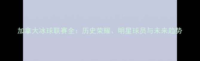 图片 加拿大冰球联赛全：历史荣耀、明星球员与未来趋势