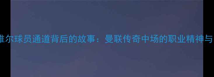 图片 加里·内维尔球员通道背后的故事：曼联传奇中场的职业精神与团队传承2