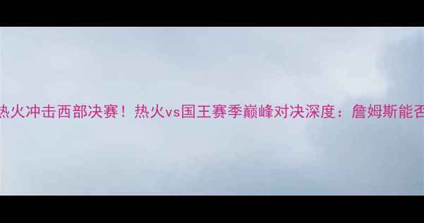 图片 勒布朗·詹姆斯率热火冲击西部决赛！热火vs国王赛季巅峰对决深度：詹姆斯能否率队再闯总决赛？