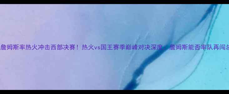 图片 勒布朗·詹姆斯率热火冲击西部决赛！热火vs国王赛季巅峰对决深度：詹姆斯能否率队再闯总决赛？1