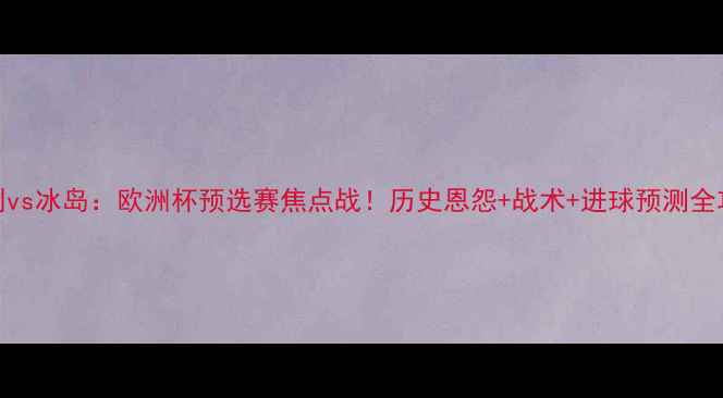 图片 匈牙利vs冰岛：欧洲杯预选赛焦点战！历史恩怨+战术+进球预测全攻略🔥