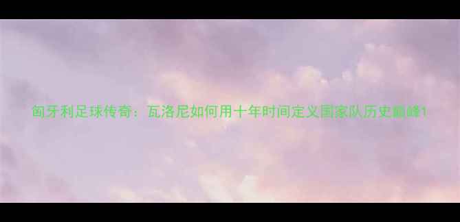 图片 匈牙利足球传奇：瓦洛尼如何用十年时间定义国家队历史巅峰1