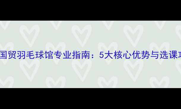 图片 北京国贸羽毛球馆专业指南：5大核心优势与选课攻略2