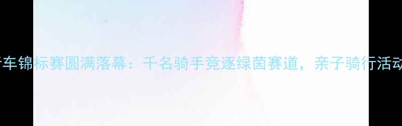 图片 北京青少年自行车锦标赛圆满落幕：千名骑手竞逐绿茵赛道，亲子骑行活动助力体育教育1