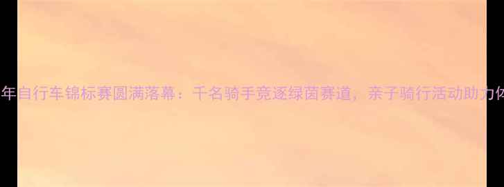 图片 北京青少年自行车锦标赛圆满落幕：千名骑手竞逐绿茵赛道，亲子骑行活动助力体育教育2