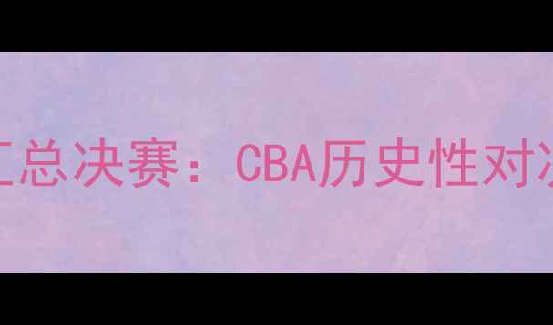 图片 北京首钢vs新疆广汇总决赛：CBA历史性对决，谁将问鼎冠军？