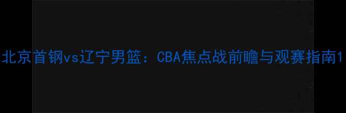 图片 北京首钢vs辽宁男篮：CBA焦点战前瞻与观赛指南1