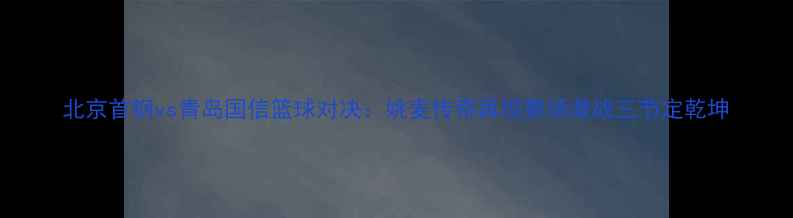图片 北京首钢vs青岛国信篮球对决：姚麦传奇再现赛场激战三节定乾坤